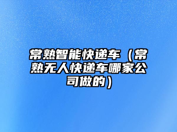 常熟智能快遞車（常熟無人快遞車哪家公司做的）