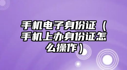 手機電子身份證（手機上辦身份證怎么操作）