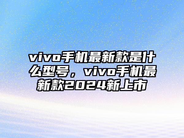 vivo手機最新款是什么型號，vivo手機最新款2024新上市