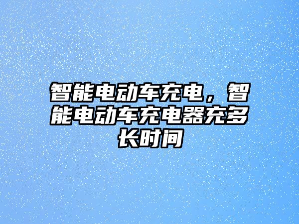 智能電動車充電，智能電動車充電器充多長時間