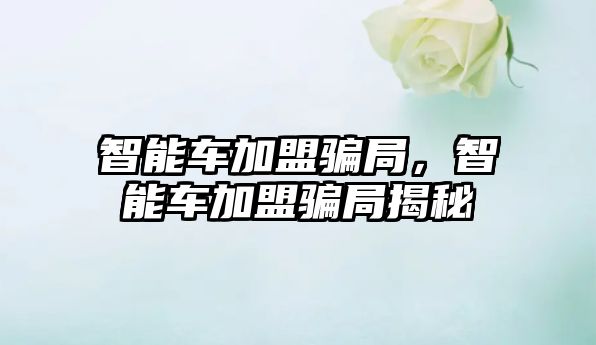 智能車加盟騙局，智能車加盟騙局揭秘