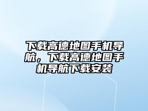 下載高德地圖手機導航，下載高德地圖手機導航下載安裝