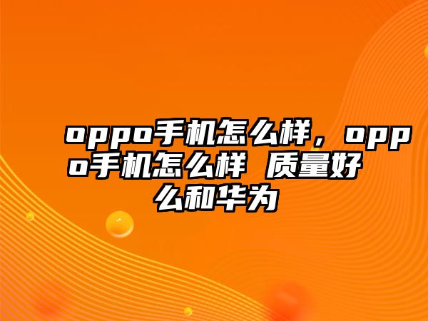 oppo手機怎么樣，oppo手機怎么樣 質量好么和華為