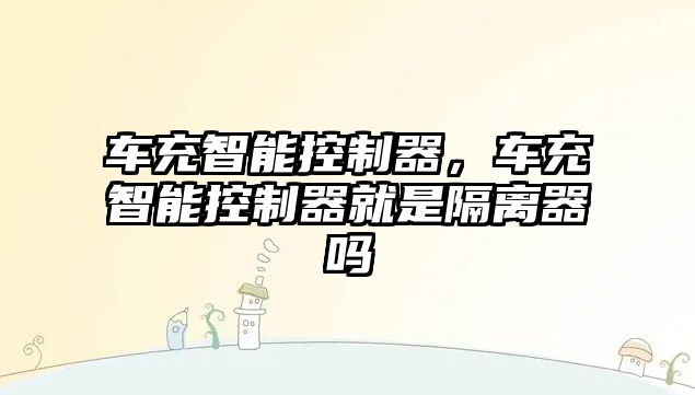車充智能控制器，車充智能控制器就是隔離器嗎