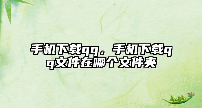 手機下載qq，手機下載qq文件在哪個文件夾