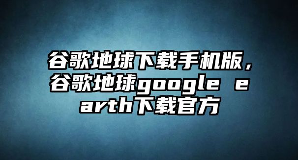 谷歌地球下載手機版，谷歌地球google earth下載官方