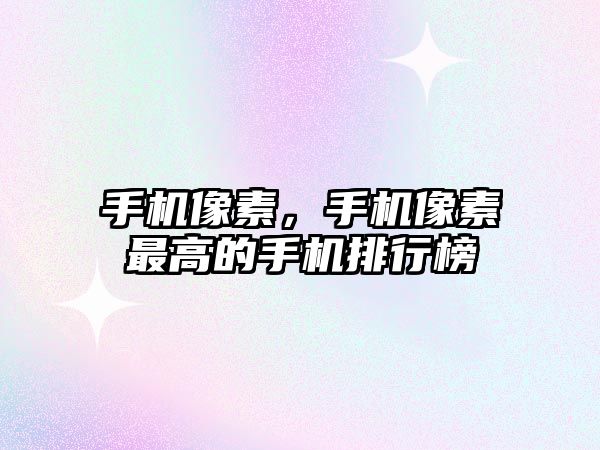 手機像素，手機像素最高的手機排行榜