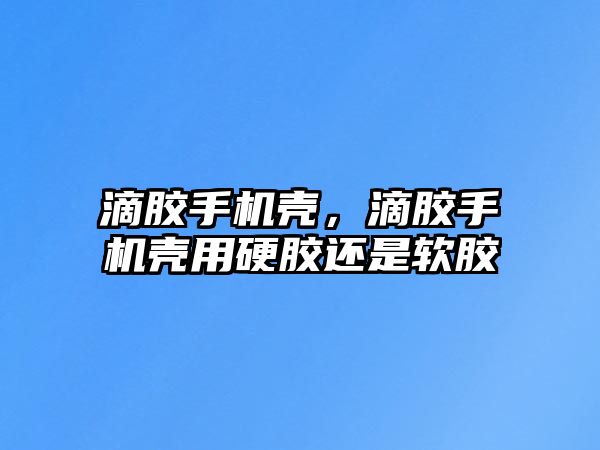 滴膠手機殼，滴膠手機殼用硬膠還是軟膠