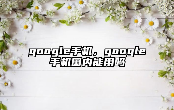 google手機(jī)，google手機(jī)國(guó)內(nèi)能用嗎