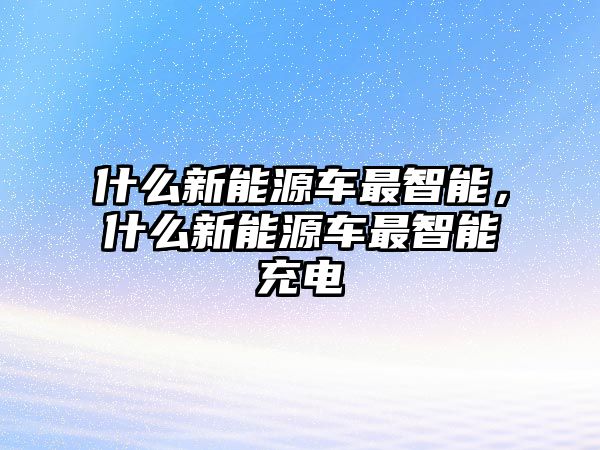 什么新能源車最智能，什么新能源車最智能充電