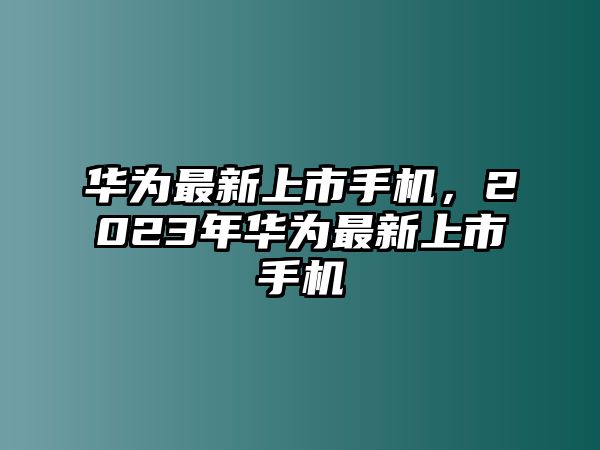 華為最新上市手機，2023年華為最新上市手機