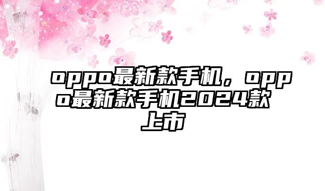 oppo最新款手機(jī)，oppo最新款手機(jī)2024款上市